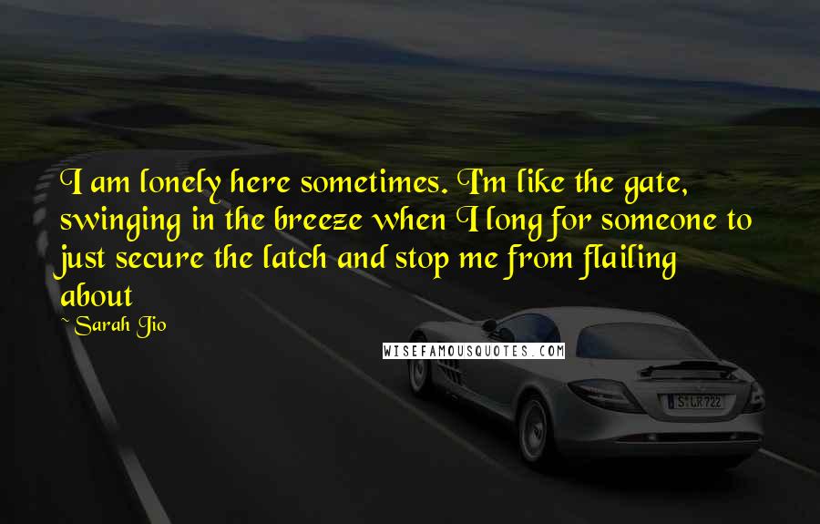 Sarah Jio Quotes: I am lonely here sometimes. I'm like the gate, swinging in the breeze when I long for someone to just secure the latch and stop me from flailing about