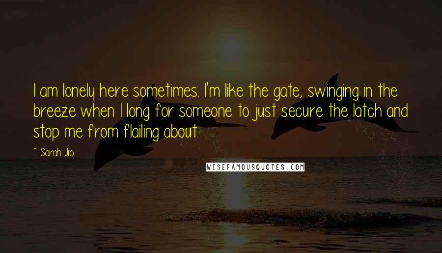Sarah Jio Quotes: I am lonely here sometimes. I'm like the gate, swinging in the breeze when I long for someone to just secure the latch and stop me from flailing about