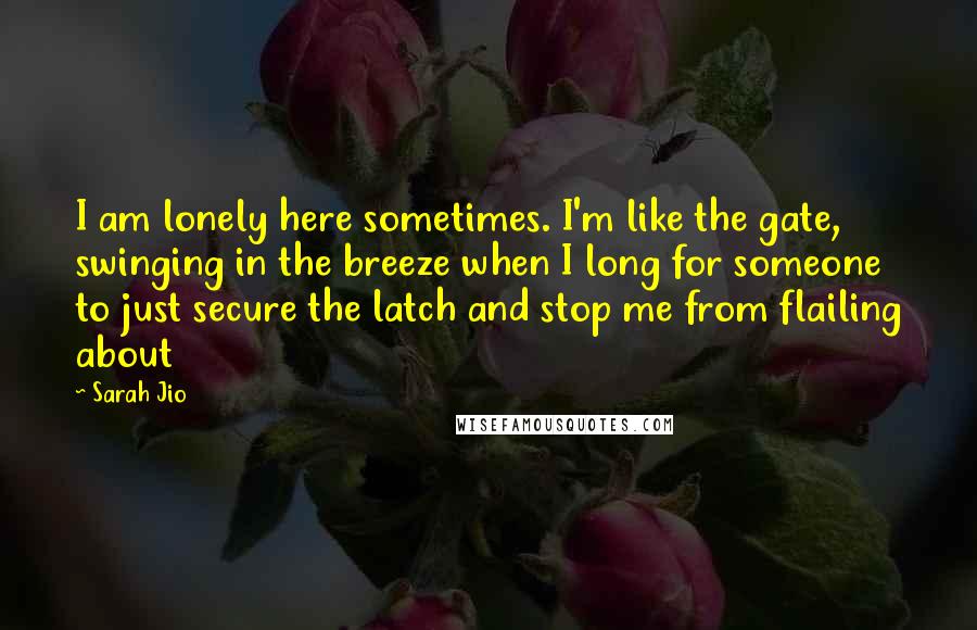 Sarah Jio Quotes: I am lonely here sometimes. I'm like the gate, swinging in the breeze when I long for someone to just secure the latch and stop me from flailing about