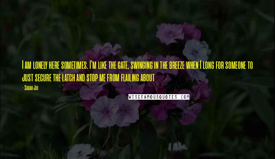 Sarah Jio Quotes: I am lonely here sometimes. I'm like the gate, swinging in the breeze when I long for someone to just secure the latch and stop me from flailing about