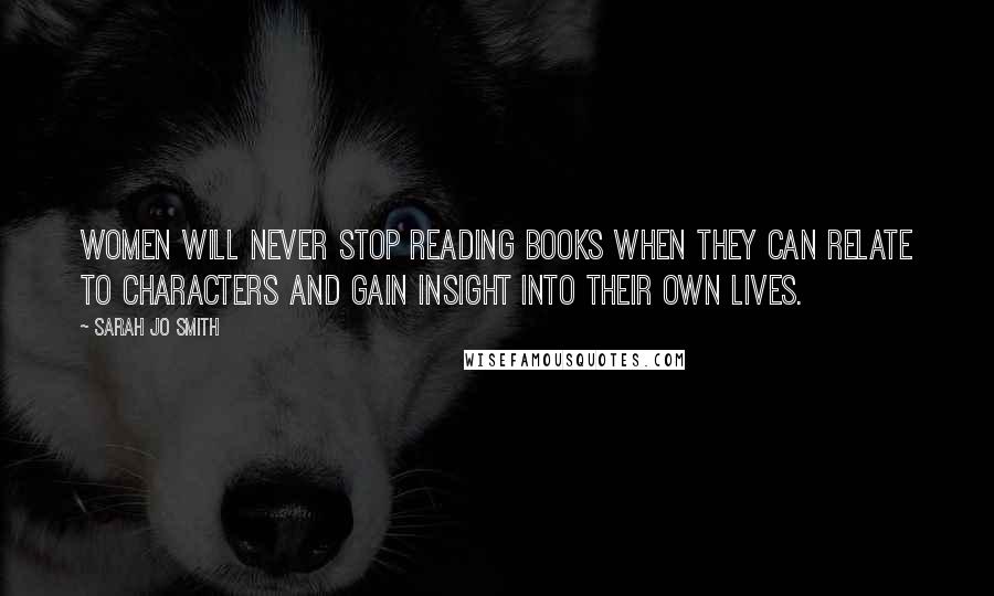 Sarah Jo Smith Quotes: Women will never stop reading books when they can relate to characters and gain insight into their own lives.