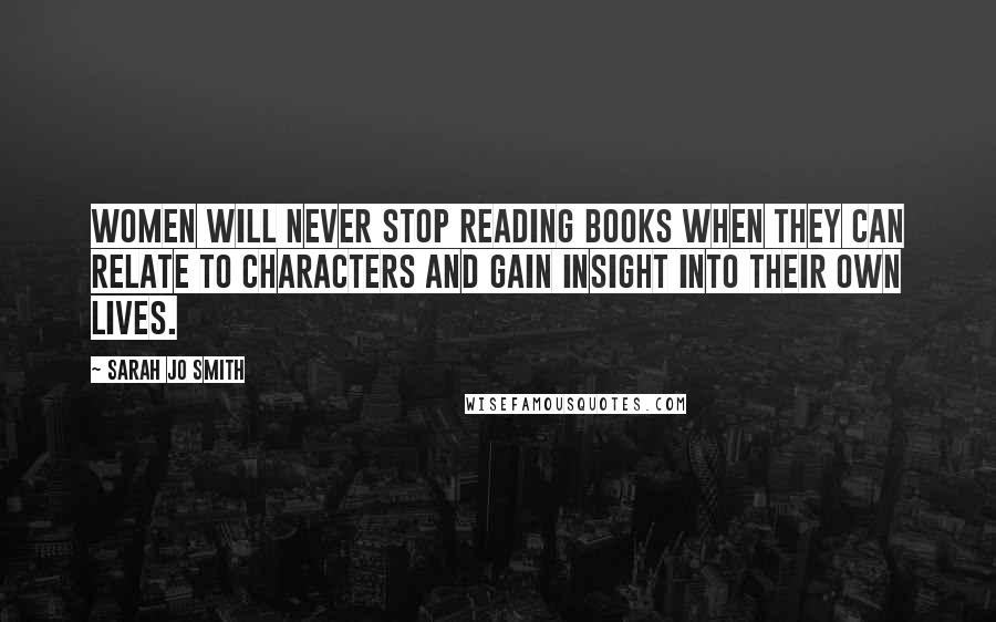 Sarah Jo Smith Quotes: Women will never stop reading books when they can relate to characters and gain insight into their own lives.