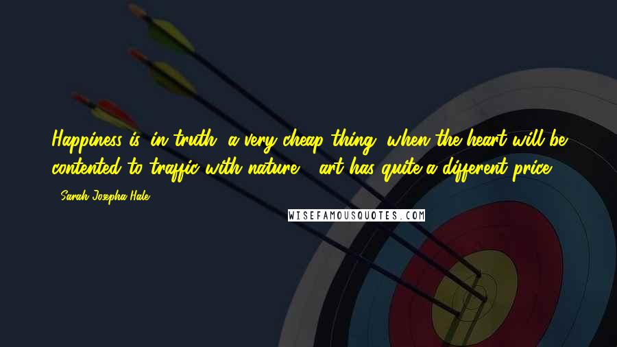 Sarah Josepha Hale Quotes: Happiness is, in truth, a very cheap thing, when the heart will be contented to traffic with nature - art has quite a different price.