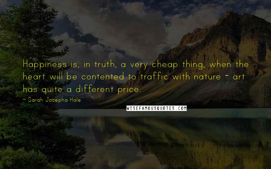 Sarah Josepha Hale Quotes: Happiness is, in truth, a very cheap thing, when the heart will be contented to traffic with nature - art has quite a different price.