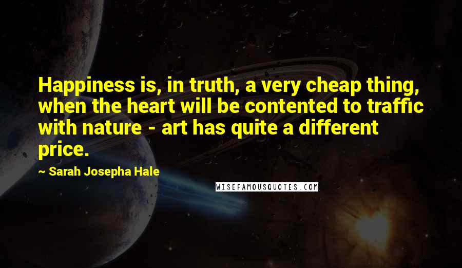 Sarah Josepha Hale Quotes: Happiness is, in truth, a very cheap thing, when the heart will be contented to traffic with nature - art has quite a different price.