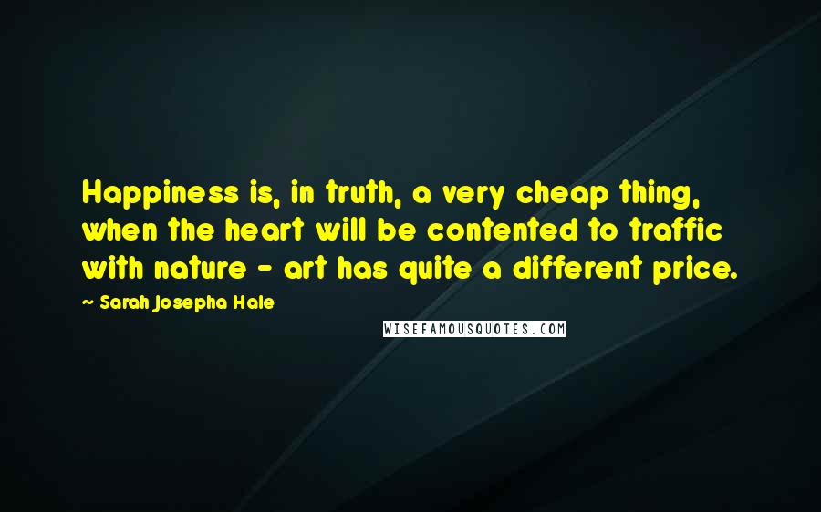 Sarah Josepha Hale Quotes: Happiness is, in truth, a very cheap thing, when the heart will be contented to traffic with nature - art has quite a different price.