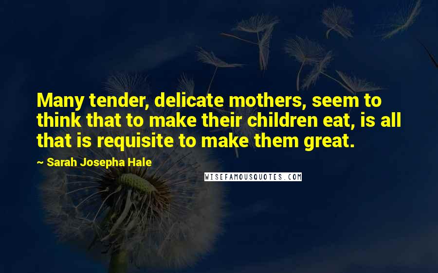 Sarah Josepha Hale Quotes: Many tender, delicate mothers, seem to think that to make their children eat, is all that is requisite to make them great.