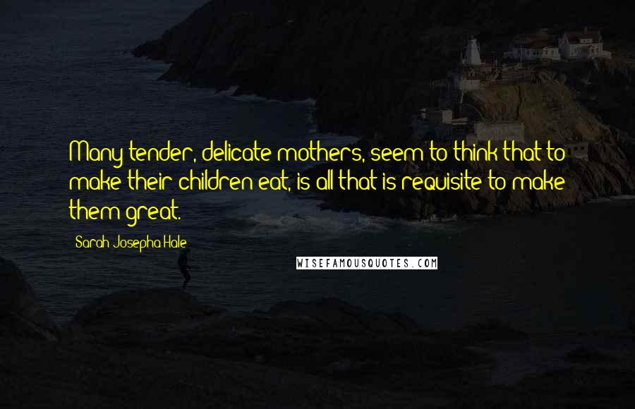 Sarah Josepha Hale Quotes: Many tender, delicate mothers, seem to think that to make their children eat, is all that is requisite to make them great.