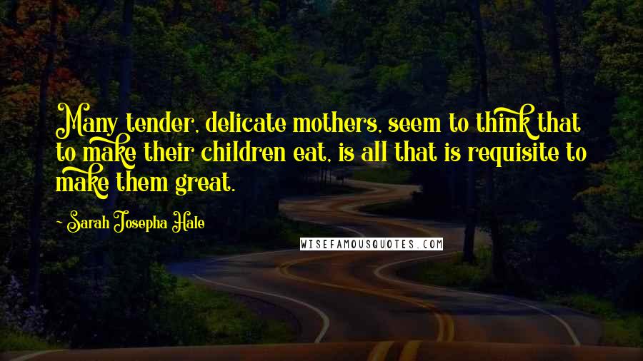 Sarah Josepha Hale Quotes: Many tender, delicate mothers, seem to think that to make their children eat, is all that is requisite to make them great.