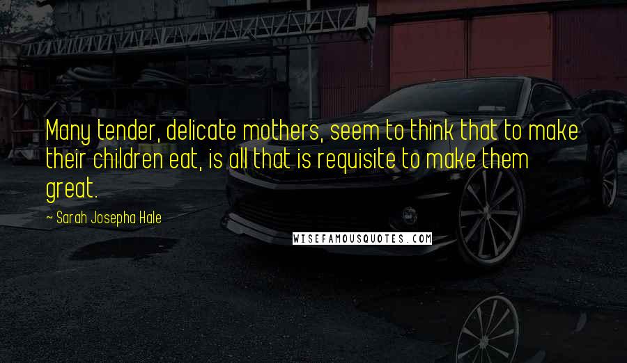 Sarah Josepha Hale Quotes: Many tender, delicate mothers, seem to think that to make their children eat, is all that is requisite to make them great.