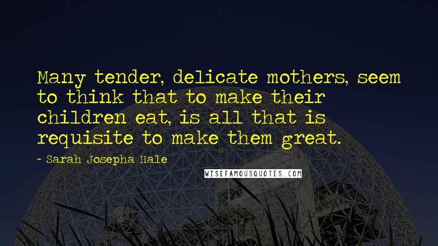 Sarah Josepha Hale Quotes: Many tender, delicate mothers, seem to think that to make their children eat, is all that is requisite to make them great.