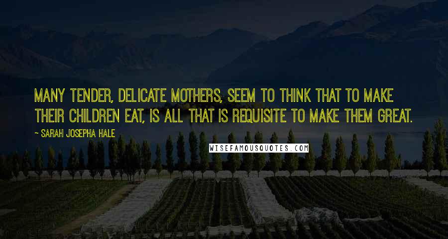 Sarah Josepha Hale Quotes: Many tender, delicate mothers, seem to think that to make their children eat, is all that is requisite to make them great.