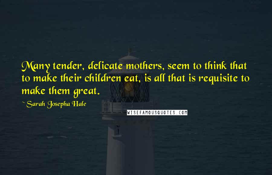 Sarah Josepha Hale Quotes: Many tender, delicate mothers, seem to think that to make their children eat, is all that is requisite to make them great.