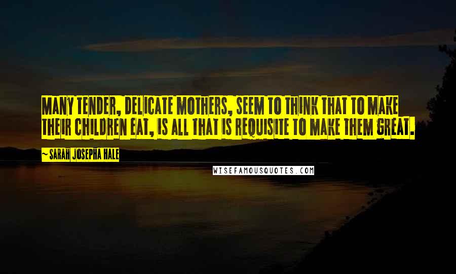 Sarah Josepha Hale Quotes: Many tender, delicate mothers, seem to think that to make their children eat, is all that is requisite to make them great.