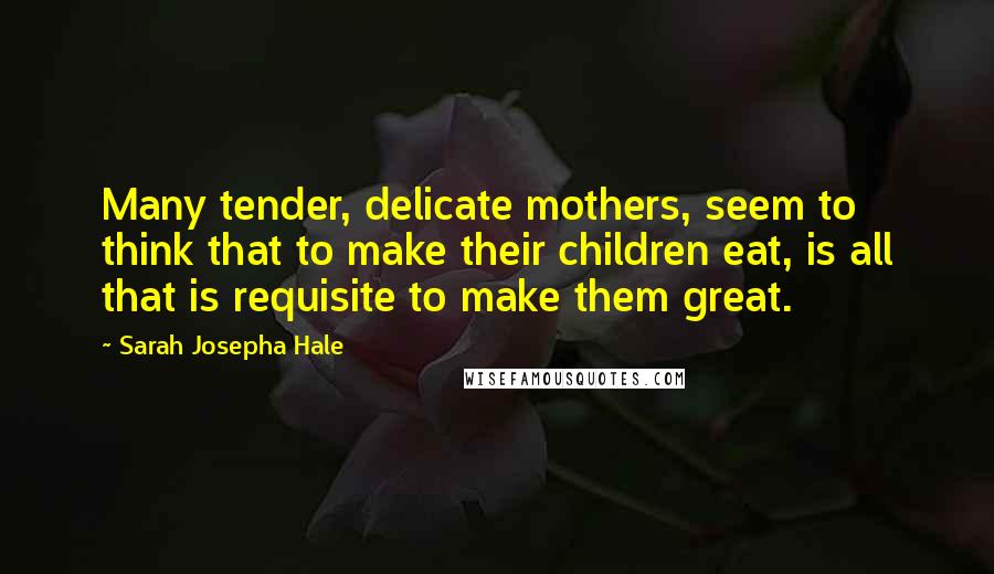 Sarah Josepha Hale Quotes: Many tender, delicate mothers, seem to think that to make their children eat, is all that is requisite to make them great.