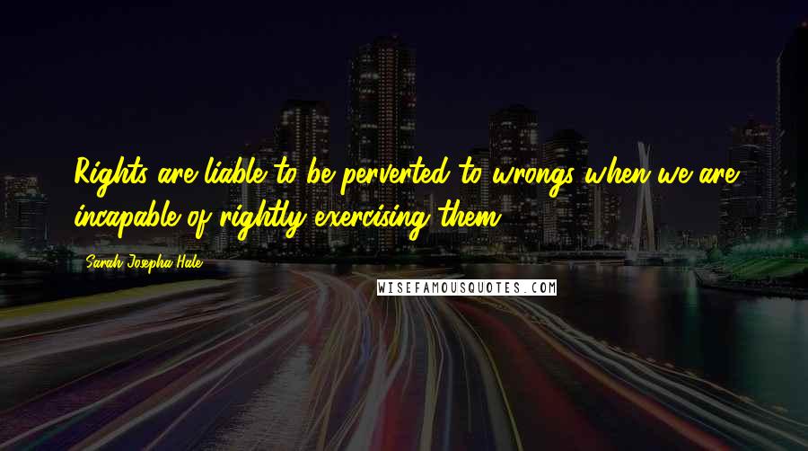 Sarah Josepha Hale Quotes: Rights are liable to be perverted to wrongs when we are incapable of rightly exercising them.