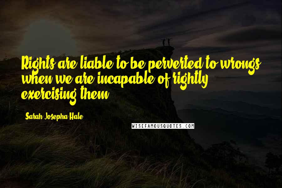Sarah Josepha Hale Quotes: Rights are liable to be perverted to wrongs when we are incapable of rightly exercising them.