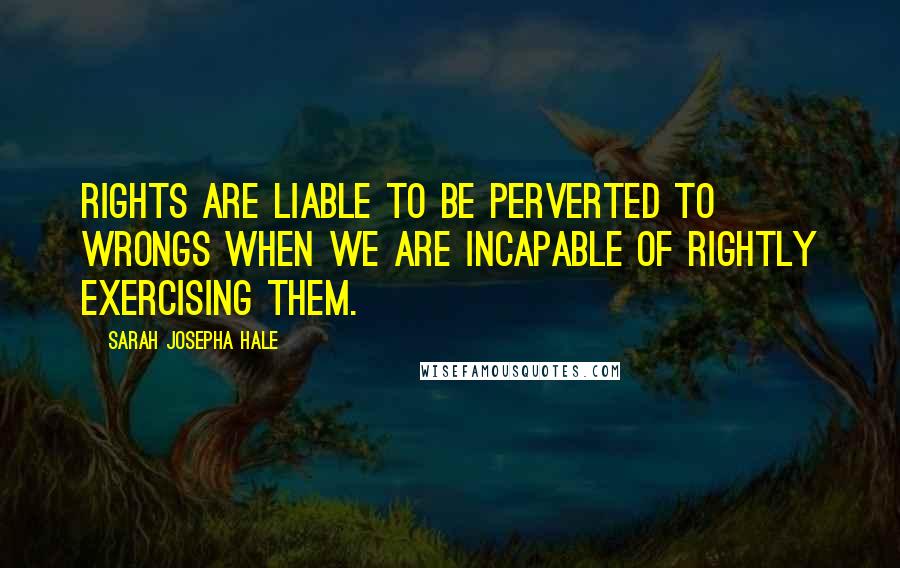 Sarah Josepha Hale Quotes: Rights are liable to be perverted to wrongs when we are incapable of rightly exercising them.