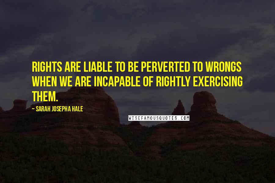 Sarah Josepha Hale Quotes: Rights are liable to be perverted to wrongs when we are incapable of rightly exercising them.