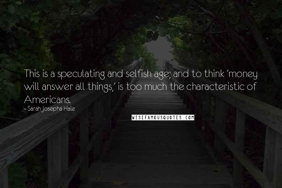 Sarah Josepha Hale Quotes: This is a speculating and selfish age; and to think 'money will answer all things,' is too much the characteristic of Americans.