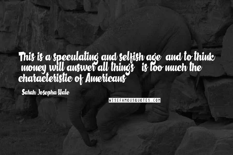 Sarah Josepha Hale Quotes: This is a speculating and selfish age; and to think 'money will answer all things,' is too much the characteristic of Americans.