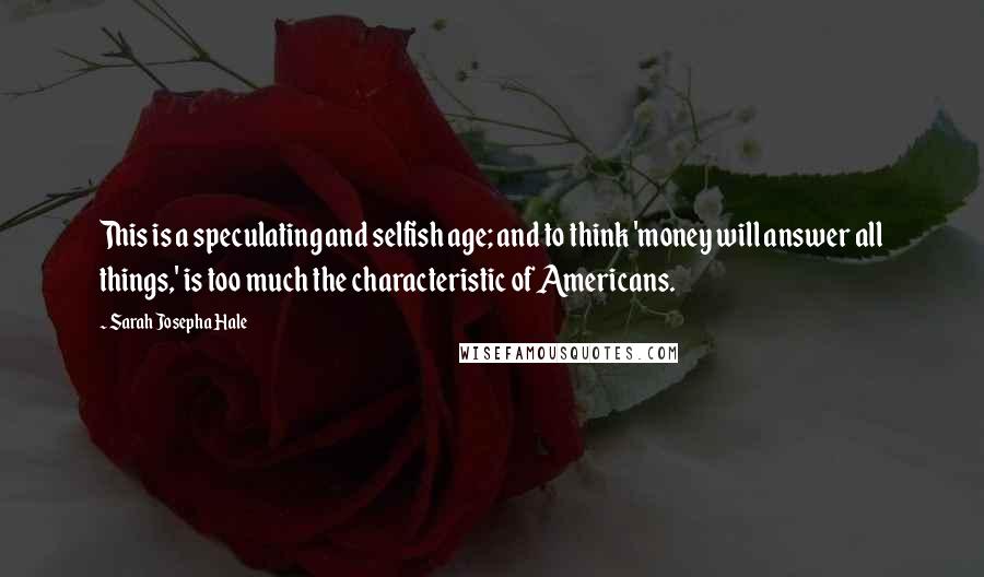 Sarah Josepha Hale Quotes: This is a speculating and selfish age; and to think 'money will answer all things,' is too much the characteristic of Americans.