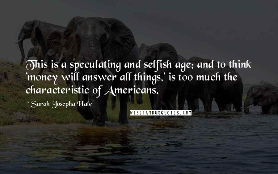 Sarah Josepha Hale Quotes: This is a speculating and selfish age; and to think 'money will answer all things,' is too much the characteristic of Americans.