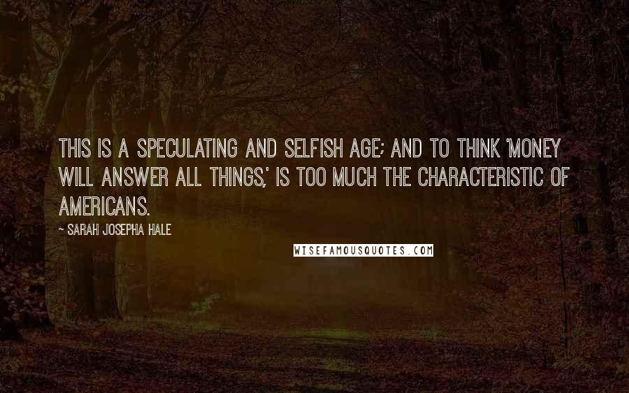 Sarah Josepha Hale Quotes: This is a speculating and selfish age; and to think 'money will answer all things,' is too much the characteristic of Americans.