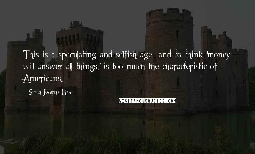 Sarah Josepha Hale Quotes: This is a speculating and selfish age; and to think 'money will answer all things,' is too much the characteristic of Americans.