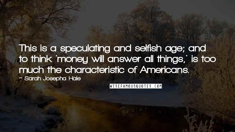 Sarah Josepha Hale Quotes: This is a speculating and selfish age; and to think 'money will answer all things,' is too much the characteristic of Americans.