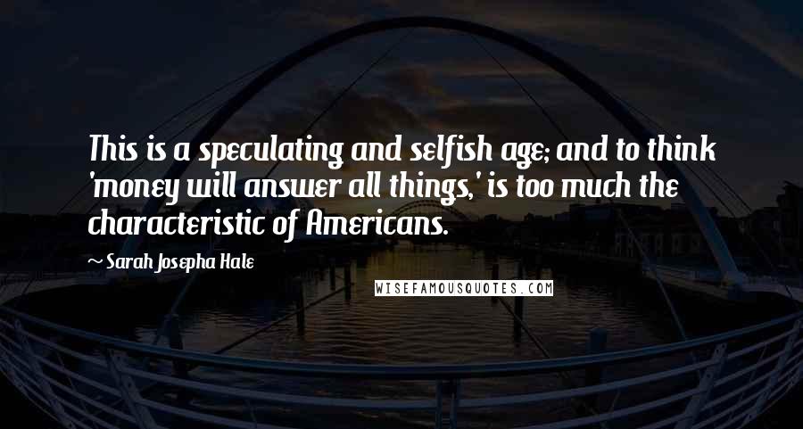 Sarah Josepha Hale Quotes: This is a speculating and selfish age; and to think 'money will answer all things,' is too much the characteristic of Americans.