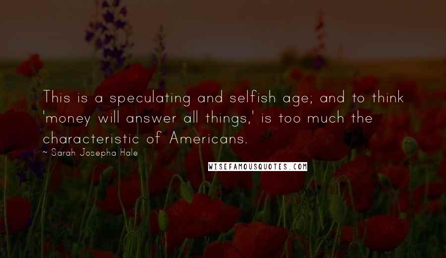 Sarah Josepha Hale Quotes: This is a speculating and selfish age; and to think 'money will answer all things,' is too much the characteristic of Americans.