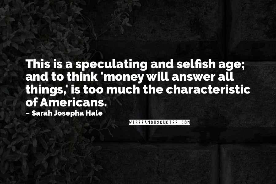 Sarah Josepha Hale Quotes: This is a speculating and selfish age; and to think 'money will answer all things,' is too much the characteristic of Americans.