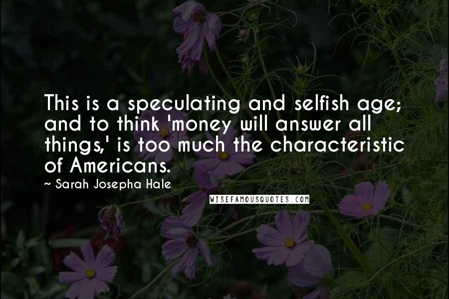 Sarah Josepha Hale Quotes: This is a speculating and selfish age; and to think 'money will answer all things,' is too much the characteristic of Americans.