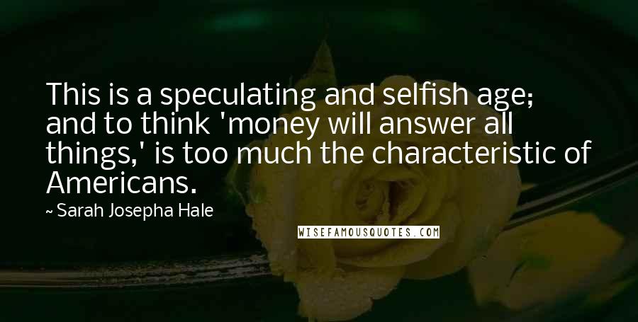 Sarah Josepha Hale Quotes: This is a speculating and selfish age; and to think 'money will answer all things,' is too much the characteristic of Americans.