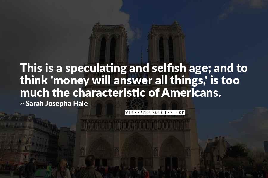 Sarah Josepha Hale Quotes: This is a speculating and selfish age; and to think 'money will answer all things,' is too much the characteristic of Americans.