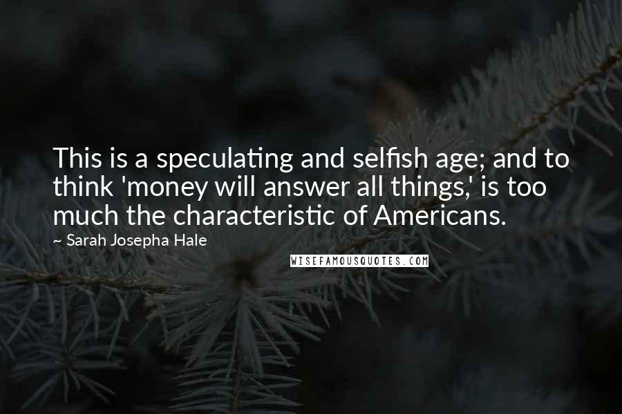 Sarah Josepha Hale Quotes: This is a speculating and selfish age; and to think 'money will answer all things,' is too much the characteristic of Americans.