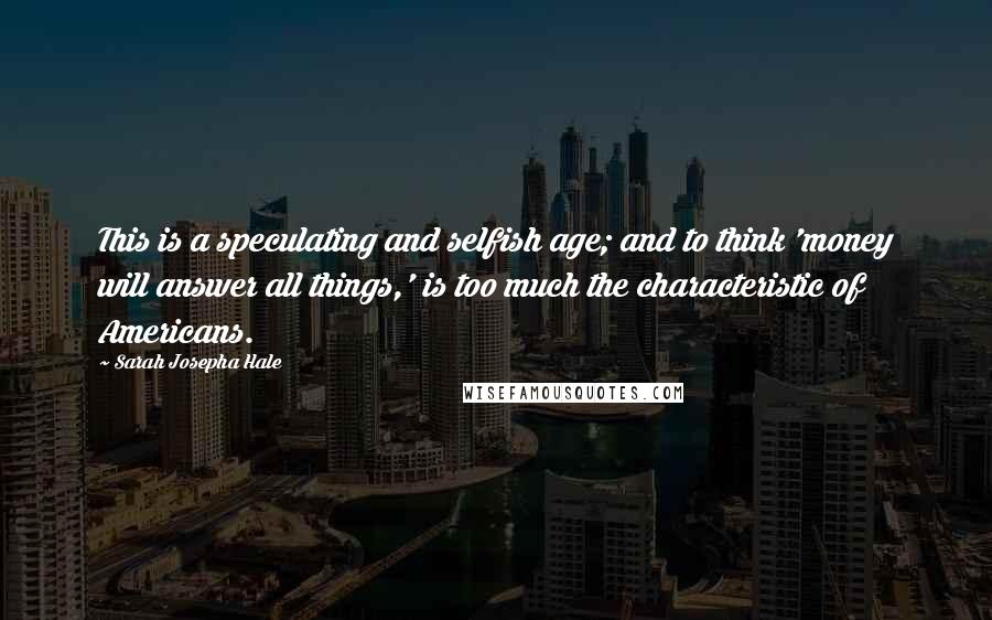 Sarah Josepha Hale Quotes: This is a speculating and selfish age; and to think 'money will answer all things,' is too much the characteristic of Americans.