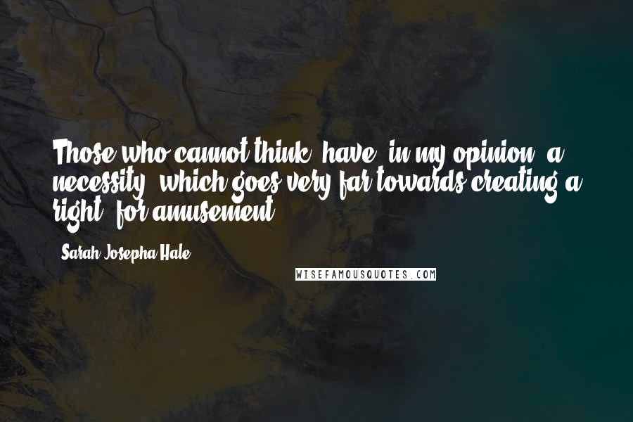 Sarah Josepha Hale Quotes: Those who cannot think, have, in my opinion, a necessity (which goes very far towards creating a right) for amusement.