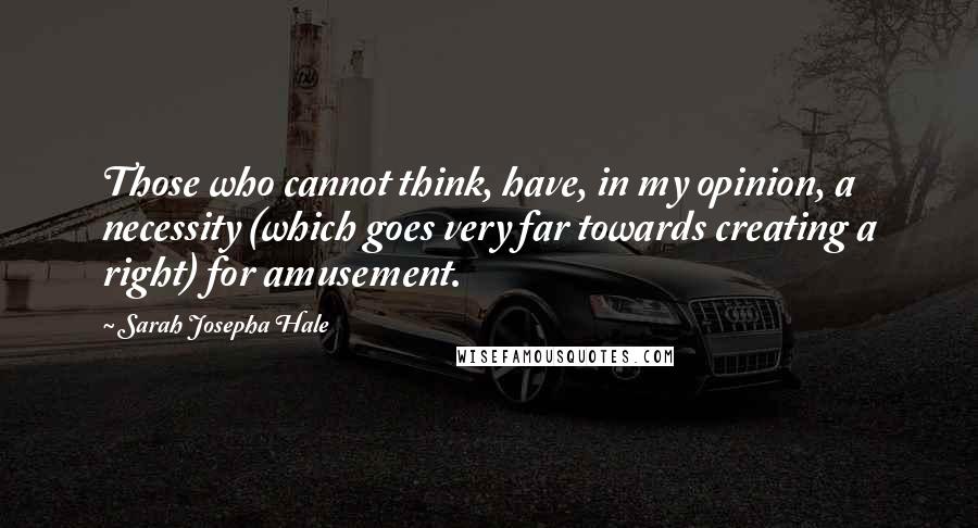 Sarah Josepha Hale Quotes: Those who cannot think, have, in my opinion, a necessity (which goes very far towards creating a right) for amusement.