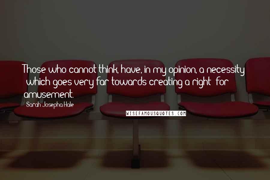 Sarah Josepha Hale Quotes: Those who cannot think, have, in my opinion, a necessity (which goes very far towards creating a right) for amusement.