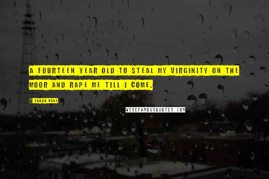 Sarah Kane Quotes: A fourteen year old to steal my virginity on the moor and rape me till I come.