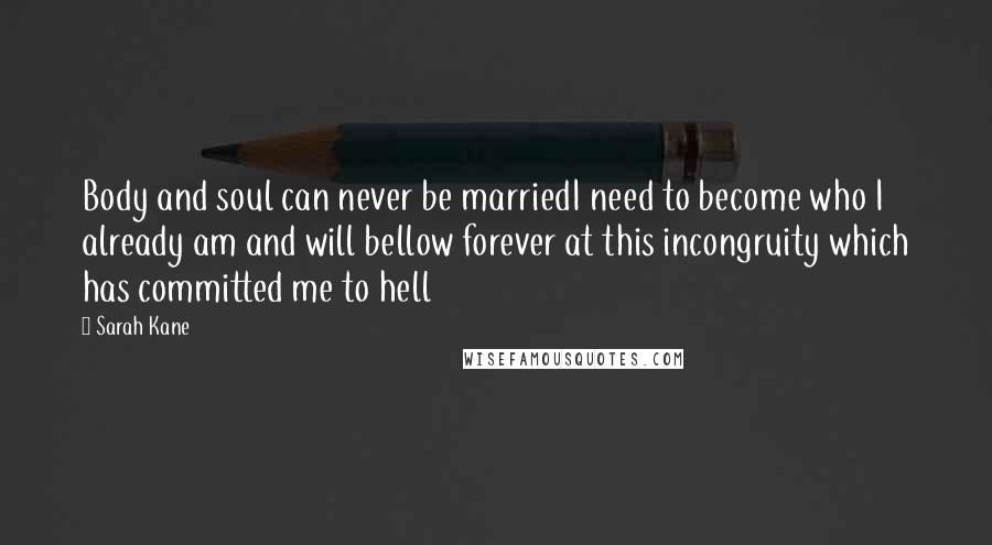 Sarah Kane Quotes: Body and soul can never be marriedI need to become who I already am and will bellow forever at this incongruity which has committed me to hell