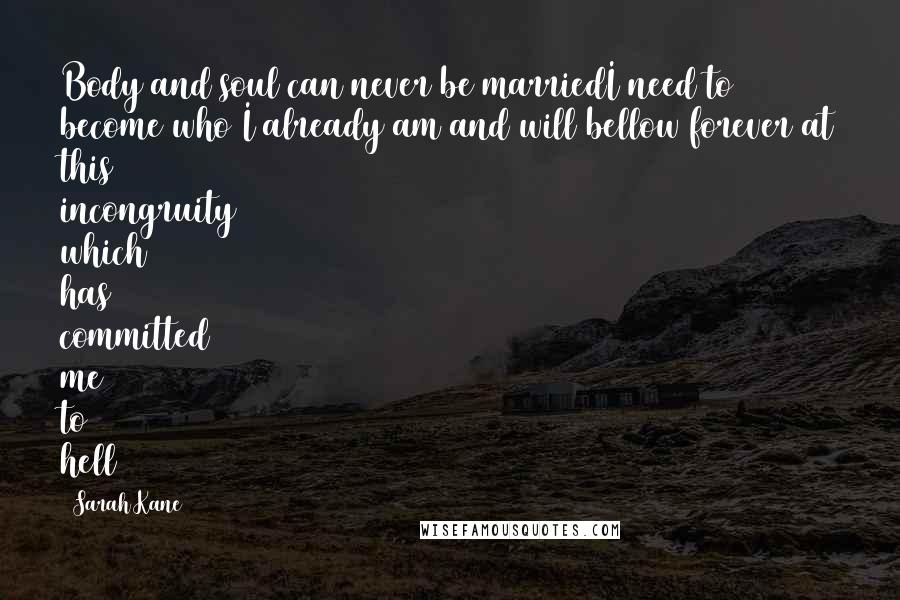 Sarah Kane Quotes: Body and soul can never be marriedI need to become who I already am and will bellow forever at this incongruity which has committed me to hell