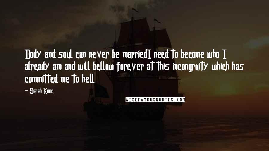 Sarah Kane Quotes: Body and soul can never be marriedI need to become who I already am and will bellow forever at this incongruity which has committed me to hell