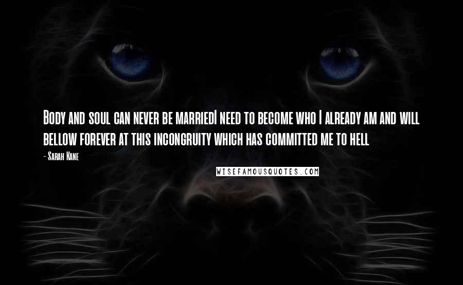 Sarah Kane Quotes: Body and soul can never be marriedI need to become who I already am and will bellow forever at this incongruity which has committed me to hell