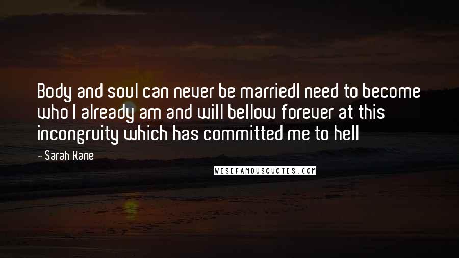 Sarah Kane Quotes: Body and soul can never be marriedI need to become who I already am and will bellow forever at this incongruity which has committed me to hell