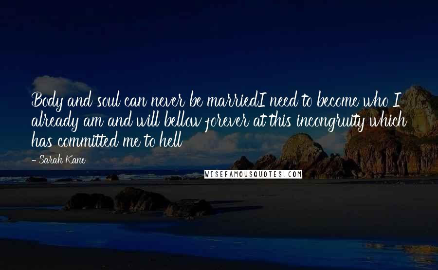 Sarah Kane Quotes: Body and soul can never be marriedI need to become who I already am and will bellow forever at this incongruity which has committed me to hell