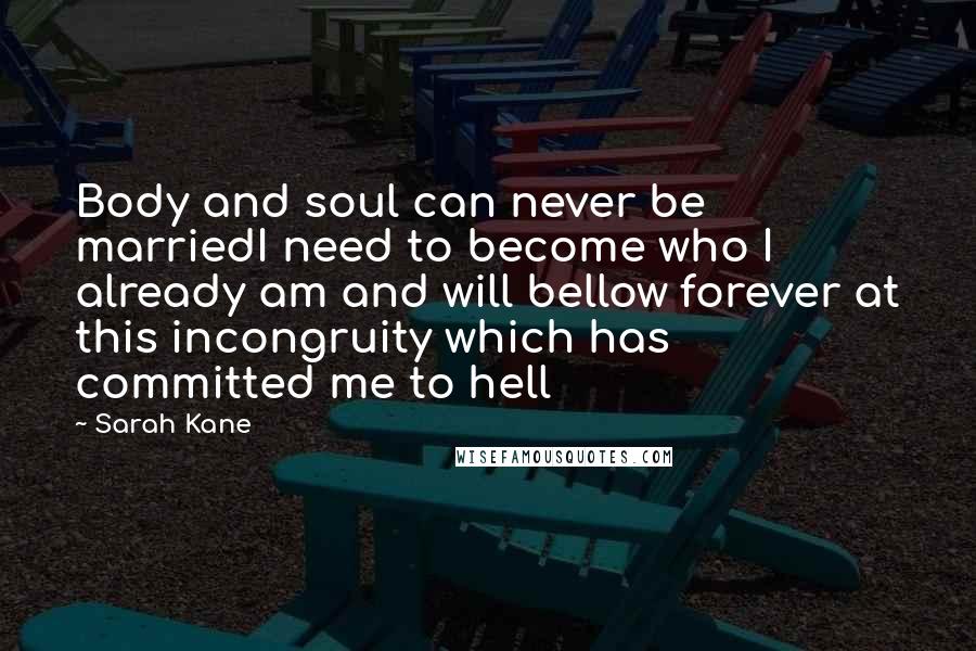 Sarah Kane Quotes: Body and soul can never be marriedI need to become who I already am and will bellow forever at this incongruity which has committed me to hell