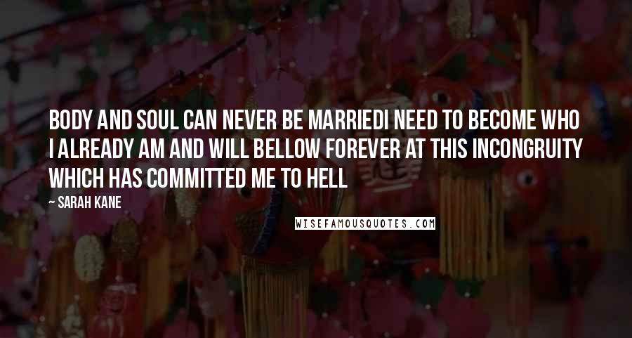 Sarah Kane Quotes: Body and soul can never be marriedI need to become who I already am and will bellow forever at this incongruity which has committed me to hell